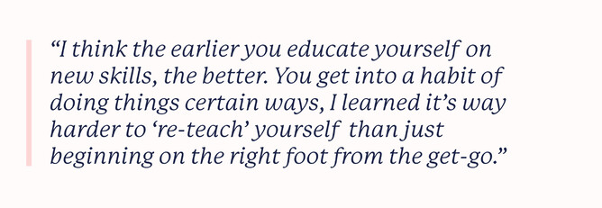 Quote that says: "I think the earlier you educate yourself on new skills, the better. You get into a habit of doing things certain ways, I learned it’s way harder to ‘re-teach’ yourself than just beginning on the right foot from the get-go."