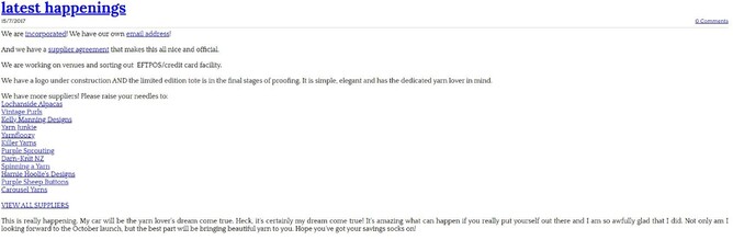 Screensnip of blog text from old website. Text reads: latest happenings. We are incorporated! We have our own email address! And we have a supplier agreement that makes this all nice and official. We are working on venues and sorting eftpos/credit card facility. We have a logo under construction AND the limited edition tote is in the final stages of proofing. It is simple, elegant and has the dedicated yarn lover in mind.  We have more suppliers! Please raise your needels to: Lochanside Alpacas, Vintage Purls, Kelly Manning Designs, Yarn Junkie, Yarnfloozy, Killer Yarns, Purple Sprouting, Darn-Knit NZ, Spinning a Yarn, Harnie Hoolie's Designs, Purple Sheep Buttons, Carousel Yarns. This is really happnening. My car will be the yarn lover's dream come true. Heck, it's certainly my dream come true! It's amazing what can happen if you really put yourself out there and I am so awfully glad that I did. Not only am I looking forward to the October launch, but the best part will be brining beautiful yarn to you. Hope you've got your savings socks on!