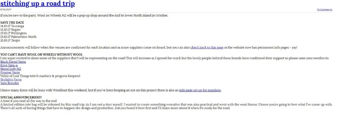 Screensnip of blog text from old website. Text reads: stitching up a road trip. If you're new to the party, Wool on Wheels NZ will be a pop up shop around the mid to lower North Island in October. Dates and locations listed. Announcements will follow when the venues are confirmed for each location and as more suppliers come on board, but you can also check back to this page as the website now has permanent info pages - yay! You can't have Wool on Wheels without wool. I am super excited to share some of the suppliers that I will be representing on the road! This will increase as I spread the word, but the lovely people behind these brands have confirmed their support so please raise your needles to: Black Forest Yarns, Kiwi-Yarn-A , NanaCindy NZ, Propser Yarns, Valley of Lost Things, Skylights Yarns, Yarn Breeder. I know many dyers will be busy with Woolfest this weekend, but if you've been keeping an eye on this project there is also an info page set up for suppliers. Special Announcment. A treat if you read all the way to the end. A limited edition totate bag will be released for this road trip. As I am not a dyer myself, I wanted to create something evocative that was also practical and went with the wool theme. I know you're going to love what I've come up with. There's all sorts of boring things that have to happen like design and product, but you heard it here first and I'll share more about it when it's ready for the road. 