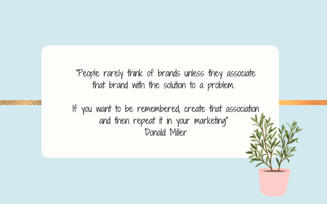Quote from donald miller. People rarely think of brands unless they associate that brand with the solution to a problem. If you want to be remembered, create that association and then repeat it in your marketing"